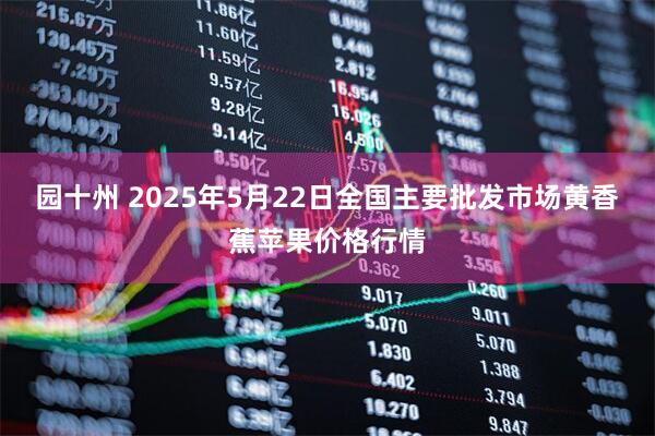 园十州 2025年5月22日全国主要批发市场黄香蕉苹果价格行情