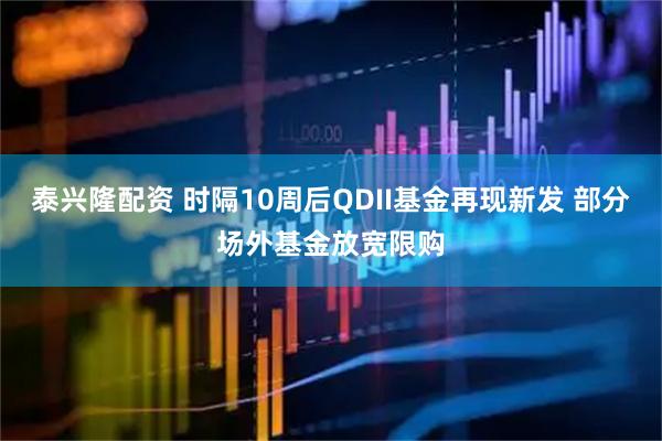泰兴隆配资 时隔10周后QDII基金再现新发 部分场外基金放宽限购