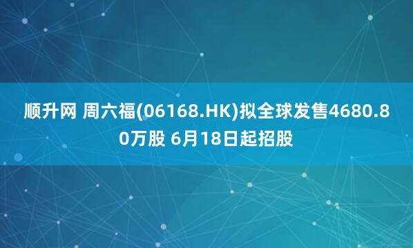 顺升网 周六福(06168.HK)拟全球发售4680.80万股 6月18日起招股