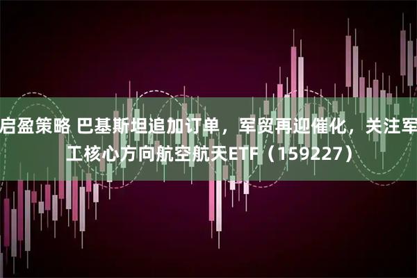 启盈策略 巴基斯坦追加订单，军贸再迎催化，关注军工核心方向航空航天ETF（159227）
