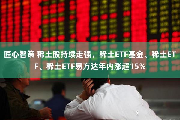 匠心智策 稀土股持续走强，稀土ETF基金、稀土ETF、稀土ETF易方达年内涨超15%