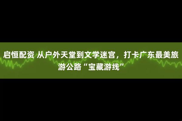 启恒配资 从户外天堂到文学迷宫，打卡广东最美旅游公路“宝藏游线”