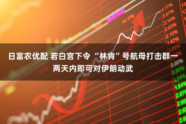 日富农优配 若白宫下令 “林肯”号航母打击群一两天内即可对伊朗动武