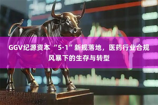 GGV纪源资本 “5·1”新规落地，医药行业合规风暴下的生存与转型