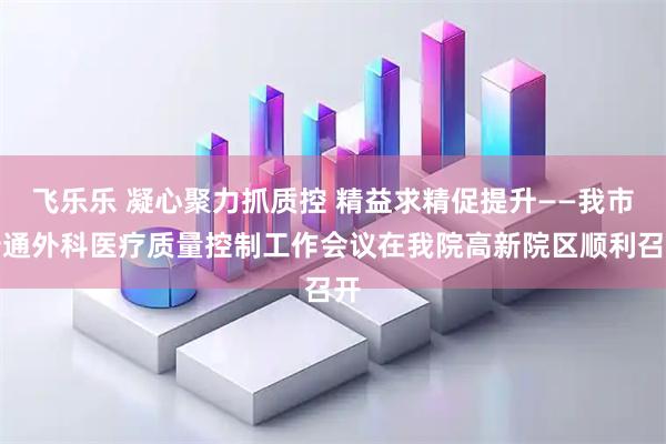 飞乐乐 凝心聚力抓质控 精益求精促提升——我市普通外科医疗质量控制工作会议在我院高新院区顺利召开