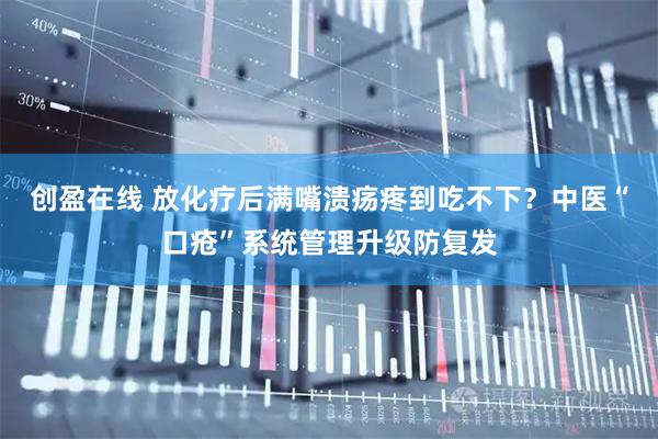 创盈在线 放化疗后满嘴溃疡疼到吃不下？中医“口疮”系统管理升级防复发